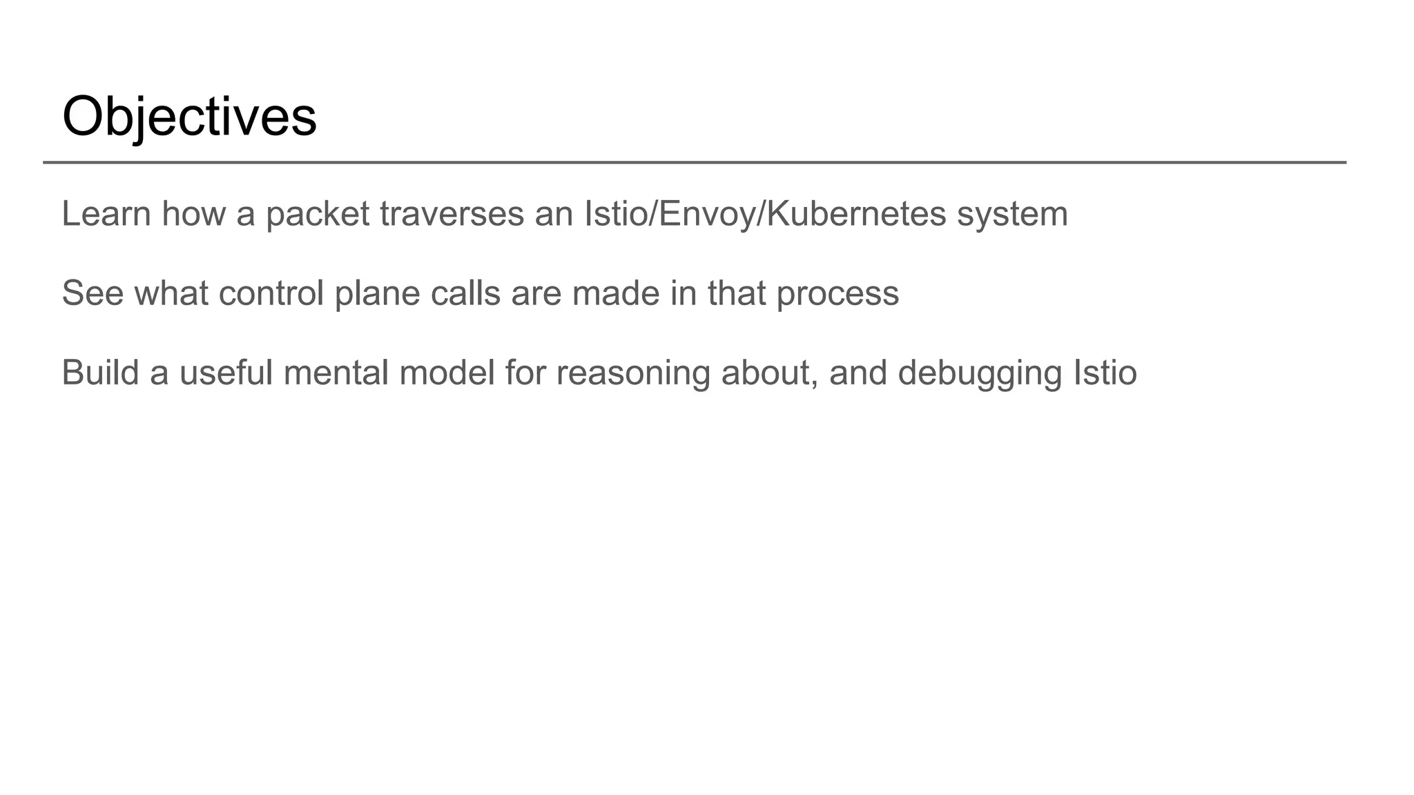 Objectives
Learn how a packet traverses an Istio/Envoy/Kubernetes system
See what control plane calls are made in that process
Build a useful mental model for reasoning about, and debugging Istio
 