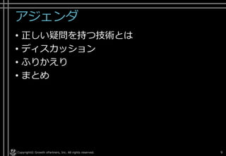 アジェンダ
• 正しい疑問を持つ技術とは
• ディスカッション
• ふりかえり
• まとめ
Copyright© Growth xPartners, Inc. All rights reserved. 9
 