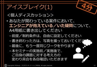 アイスブレイク(1)
＜個人ディスカッション＞
• あなたが関わっている案件において、
エンジニアが抱えている／いた疑問について、
A4用紙に書き出してください
–前提／制約条件は、自由に設定してください
–書き終わった方は、写真を撮っておいてください
–最後に、もう一度同じワークをやります
–本セミナーの実施前／実施後で、
ご自身の課題に対する考え方の
変わり具合を各自確認いただきます
Copyright© POStudy - プロダクトオーナーシップ研究会. All rights reserved. 11
 