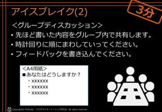 アイスブレイク(2)
＜グループディスカッション＞
• 先ほど書いた内容をグループ内で共有します。
• 時計回りに順にまわしていってください。
• フィードバックを書き込んでください。
＜A4用紙＞
■あなたはどうしますか？
・xxxxxx
・xxxxxx
・xxxxxx
Copyright© POStudy - プロダクトオーナーシップ研究会. All rights reserved.
 