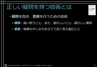 正しい疑問を持つ技術とは
–疑問を抱き、思索を行うための技術
» 疑問：疑い問うこと。また、疑わしいこと。疑わしい事柄
» 思索：物事のすじみちを立てて深く考え進むこと
Copyright© POStudy - プロダクトオーナーシップ研究会. All rights reserved. 18
 