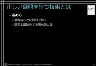 正しい疑問を持つ技術とは
–進め方
» 重要なことに疑問を抱く
» 思索と議論をする場を設ける
Copyright© POStudy - プロダクトオーナーシップ研究会. All rights reserved. 19
 
