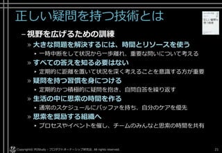 正しい疑問を持つ技術とは
–視野を広げるための訓練
» 大きな問題を解決するには、時間とリソースを使う
▸ 一時中断をして状況から一歩離れ、重要な問いについて考える
» すべての答えを知る必要はない
▸ 定期的に距離を置いて状況を深く考えることを意識する方が重要
» 疑問を持つ習慣を身につける
▸ 定期的かつ積極的に疑問を抱き、自問自答を繰り返す
» 生活の中に思索の時間を作る
▸ 通常のスケジュールにバッファを持ち、自分のケアを優先
» 思索を奨励する組織へ
▸ プロセスやイベントを催し、チームのみんなと思索の時間を共有
Copyright© POStudy - プロダクトオーナーシップ研究会. All rights reserved. 21
 