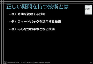正しい疑問を持つ技術とは
– 例）時間を管理する技術
– 例）フィードバックを活用する技術
– 例）みんなのお手本となる技術
Copyright© POStudy - プロダクトオーナーシップ研究会. All rights reserved. 22
 