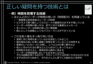正しい疑問を持つ技術とは
– 例）時間を管理する技術
» ほとんどのリーダーが時間の使い方（時間配分）を間違っている
▸ 一番重要な経営資源はリーダーの時間
▸ ビジネスで勝つ鍵としてのスピードの重要性はますます増している
▸ リーダーの時間の使い方は、部下に対する重要なメッセージ
▸ 多くのリーダーは時間の使い方に無頓着
▸ 個人としても組織としてもパフォーマンスが下がっている
» これを防ぐ最も手っ取り早い方法
▸ 実際に何に時間を使っているかを測定してみること
▸ 優先順位の低い仕事に過剰に時間を使っていることが判明する
▸ 業務のレベルを1～3に分類し、レベル1の仕事に集中せよ
▸ 他人に任せられる仕事はどんどん任せてしまってもよい
▸ 時間配分を変えると、業務効率は劇的に高まる
▸ リーダーが時間管理においてもお手本になれば、
それは組織全体にも伝わり、そのインパクトは非常に大きなものになる
▸ まずは自分から始めて、それをどんどん部下にも勧めると効率的
Copyright© POStudy - プロダクトオーナーシップ研究会. All rights reserved. 24
 