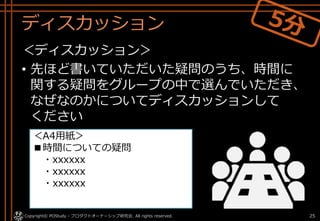 ディスカッション
＜ディスカッション＞
• 先ほど書いていただいた疑問のうち、時間に
関する疑問をグループの中で選んでいただき、
なぜなのかについてディスカッションして
ください
Copyright© POStudy - プロダクトオーナーシップ研究会. All rights reserved. 25
＜A4用紙＞
■時間についての疑問
・xxxxxx
・xxxxxx
・xxxxxx
 