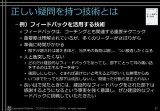 正しい疑問を持つ技術とは
– 例）フィードバックを活用する技術
» フィードバックは、コーチングとも関連する重要テクニック
» 重要度は理解されているが、多くのリーダーがさぼりがち
» 準備に時間がかかる
▸ 部下が増えれば増えるほど、当然その負荷は増し、つい敬遠したくなる
» 人と衝突したくない
▸ どれだけ建設的なフィードバックであっても、部下にとって耳の痛い話
をするのはエネルギーを使う
▸ 後回しにしたい、できれば避けたいと考える上司がいても無理からぬ
▸ いつまでたっても部下は成長しないし、間違った行動も是正されない
» 長い目で見たときには、建設的なフィードバックをされた部下は
感謝するようになるという事実を強く意識し、ぜひ建設的なフィ
ードバックに挑戦していただきたい
Copyright© POStudy - プロダクトオーナーシップ研究会. All rights reserved. 27
 