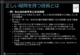 正しい疑問を持つ技術とは
– 例）みんなのお手本となる技術
» 自分が部下にどう見えているか、そして自分が言葉通りに行動している
かを再確認
» 多くのリーダーは、自分の行動が組織や職場に与える影響にあまり敏感
ではない
▸ 知らず知らずのうちに部下を委縮させたり、勘違いさせる行動をとっている
▸ 特に、強いストレスやプレッシャーにさらされたときにその傾向は強くなる
▸ 組織に誤った非言語メッセージを発し、組織を間違った方向に導くことになる
» これを見極める一つの方法
▸ コンサルタントを雇うことだが、一般にはなかなか難しい
▸ 自分を正しく認識、理解するための質問をどれだけ投げかける習慣を持てるか
▸ リーダーの責任が増すにつれ、自己意識を高め、自分と向き合う勇気を持つこと
が必要
▸ 自分がどのような時にストレスを感じるかを理解しておくことは、自分のキャリ
ア構築を考える上でも非常に大切
Copyright© POStudy - プロダクトオーナーシップ研究会. All rights reserved. 31
 