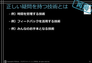 正しい疑問を持つ技術とは
– 例）時間を管理する技術
– 例）フィードバックを活用する技術
– 例）みんなのお手本となる技術
Copyright© POStudy - プロダクトオーナーシップ研究会. All rights reserved. 33
 