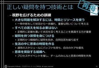正しい疑問を持つ技術とは
–視野を広げるための訓練
» 大きな問題を解決するには、時間とリソースを使う
▸ 一時中断をして状況から一歩離れ、重要な問いについて考える
» すべての答えを知る必要はない
▸ 定期的に距離を置いて状況を深く考えることを意識する方が重要
» 疑問を持つ習慣を身につける
▸ 定期的かつ積極的に疑問を抱き、自問自答を繰り返す
» 生活の中に思索の時間を作る
▸ 通常のスケジュールにバッファを持ち、自分のケアを優先
» 思索を奨励する組織へ
▸ プロセスやイベントを催し、チームのみんなと思索の時間を共有
Copyright© POStudy - プロダクトオーナーシップ研究会. All rights reserved. 35
 