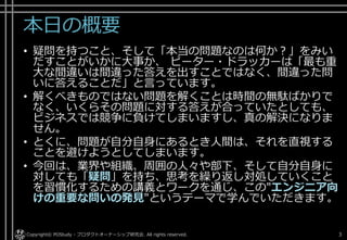 本日の概要
• 疑問を持つこと、そして「本当の問題なのは何か？」をみい
だすことがいかに大事か、 ピーター・ドラッカーは「最も重
大な間違いは間違った答えを出すことではなく、間違った問
いに答えることだ」と言っています。
• 解くべきものではない問題を解くことは時間の無駄ばかりで
なく、いくらその問題に対する答えが合っていたとしても、
ビジネスでは競争に負けてしまいますし、真の解決になりま
せん。
• とくに、問題が自分自身にあるとき人間は、それを直視する
ことを避けようとしてしまいます。
• 今回は、業界や組織、周囲の人々や部下、そして自分自身に
対しても「疑問」を持ち、思考を繰り返し対処していくこと
を習慣化するための講義とワークを通じ、この"エンジニア向
けの重要な問いの発見"というテーマで学んでいただきます。
Copyright© POStudy - プロダクトオーナーシップ研究会. All rights reserved. 3
 