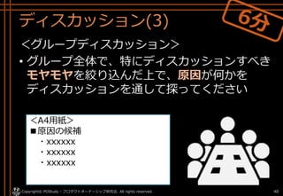ディスカッション(3)
＜グループディスカッション＞
• グループ全体で、特にディスカッションすべき
モヤモヤを絞り込んだ上で、原因が何かを
ディスカッションを通して探ってください
Copyright© POStudy - プロダクトオーナーシップ研究会. All rights reserved. 40
＜A4用紙＞
■原因の候補
・xxxxxx
・xxxxxx
・xxxxxx
 