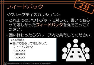 フィードバック
＜グループディスカッション＞
• これまでのアウトプットに対して、書いてもら
って嬉しかったフィードバックを丸で囲ってく
ださい。
• 囲い終わったらグループ内で共有してください
。
Copyright© POStudy - プロダクトオーナーシップ研究会. All rights reserved. 41
＜A4用紙＞
■書いてもらって嬉しかった
フィードバック
・xxxxxx
・xxxxxx
・xxxxxx
 