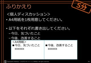 ふりかえり
＜個人ディスカッション＞
• A4用紙を1枚用意してください。
• 以下をそれぞれ書き出してください。
–今日、気づいたこと
–今後、改善すること
Copyright© POStudy - プロダクトオーナーシップ研究会. All rights reserved. 44
■今後、改善すること
xxxxxx
＜A4用紙＞
■今日、気づいたこと
xxxxxx
 
