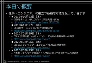 本日の概要
• 仕事（エンジニア）に役立つ各種思考法を扱っていきます
– ■2019年10月23日（水）
» 仮説思考 - エンジニア向けの問題発見・解決
» https://elv.connpass.com/event/151677/
– ■2019年11月27日（水）
» 原因思考 - エンジニア向けの問題設定
» https://elv.connpass.com/event/151679/
– ■2020年01月29日（木）
» 正しい疑問を持つ技術 - エンジニア向けの重要な問いの発見
» https://elv.connpass.com/event/
– ■2020年02月26日（木）
» ロジカルシンキング - エンジニア向けの論理思考術
» https://elv.connpass.com/event/
– ■2020年03月25日（木）
» Q思考 - エンジニア向けのシンプルな問いで本質をつかむ思考法
» https://elv.connpass.com/event/
Copyright© POStudy - プロダクトオーナーシップ研究会. All rights reserved. 4
 