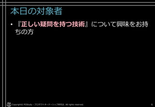 本日の対象者
• 『正しい疑問を持つ技術』について興味をお持
ちの方
Copyright© POStudy - プロダクトオーナーシップ研究会. All rights reserved. 6
 