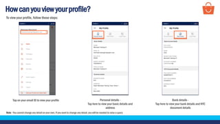 Howcanyouviewyourprofile?
Tap on your email ID to view your profile Bank details -
Tap here to view your bank details and KYC
document details
To view your profile, follow these steps:
Personal details -
Tap here to view your basic details and
address
Note - You cannot change any detail on your own. If you want to change any detail, you will be needed to raise a query
 