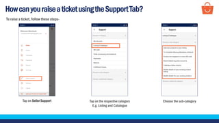 HowcanyouraiseaticketusingtheSupportTab?
Tap on Seller Support Choose the sub-category
To raise a ticket, follow these steps-
Tap on the respective category
E.g. Listing and Catalogue
 