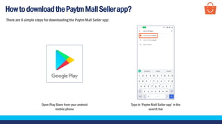 HowtodownloadthePaytmMallSellerapp?
Open Play Store from your android
mobile phone
Type in ‘Paytm Mall Seller app’ in the
search bar
There are 6 simple steps for downloading the Paytm Mall Seller app:
 