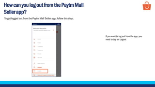 HowcanyoulogoutfromthePaytmMall
Sellerapp?
If you want to log out from the app, you
need to tap on Logout
To get logged out from the Paytm Mall Seller app, follow this step:
 