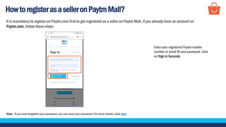 HowtoregisterasaselleronPaytmMall?
It is mandatory to register on Paytm.com first to get registered as a seller on Paytm Mall, if you already have an account on
Paytm.com, follow these steps-
Note - If you have forgotten your password, you can reset your password. For more details, click here
Enter your registered Paytm mobile
number or email ID and password, click
on Sign in Securely
 
