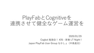 PlayFabとCognitiveを
連携させて健全なゲーム運営を
2020/01/29
Cogbot 勉強会！ #26 - 新春 LT Night !
Japan PlayFab User Group なかしょ（中島進也）
 