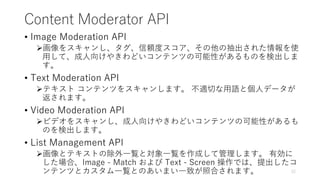 Content Moderator API
• Image Moderation API
画像をスキャンし、タグ、信頼度スコア、その他の抽出された情報を使
用して、成人向けやきわどいコンテンツの可能性があるものを検出しま
す。
• Text Moderation API
テキスト コンテンツをスキャンします。 不適切な用語と個人データが
返されます。
• Video Moderation API
ビデオをスキャンし、成人向けやきわどいコンテンツの可能性があるも
のを検出します。
• List Management API
画像とテキストの除外一覧と対象一覧を作成して管理します。 有効に
した場合、Image - Match および Text - Screen 操作では、提出したコ
ンテンツとカスタム一覧とのあいまい一致が照合されます。 12
 