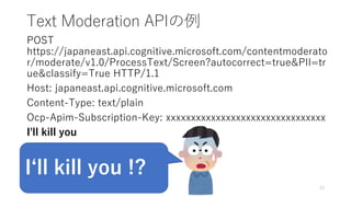 Text Moderation APIの例
POST
https://japaneast.api.cognitive.microsoft.com/contentmoderato
r/moderate/v1.0/ProcessText/Screen?autocorrect=true&PII=tr
ue&classify=True HTTP/1.1
Host: japaneast.api.cognitive.microsoft.com
Content-Type: text/plain
Ocp-Apim-Subscription-Key: xxxxxxxxxxxxxxxxxxxxxxxxxxxxxxxx
I'll kill you
13
I‘ll kill you !?
 
