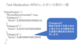 Text Moderation APIのレスポンス例の一部
16
"Classification": {
"ReviewRecommended": true,
"Category1": {
"Score": 0.025640359148383141
},
"Category2": {
"Score": 0.22437357902526855
},
"Category3": {
"Score": 0.98799997568130493
}
},
[Category3]
特定の状況で不快である
と見なされる可能性のあ
る言語の潜在的な存在を
示します。
 