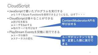 CloudScript
• JavaScriptで書いたプログラムを実行する
もうすぐAzure Functionsを使用できるようになる、はず？・・・
• CloudScriptは様々なことができる
詫び石を配る
ユーザをbanする
他のサーバを呼び出す
• PlayStream Eventsを契機に実行できる
ユーザの操作
ステータスの変化
18
ContentModeratorAPIを
呼び出せる
ユーザがコンテンツを登
録・変更した際に実行で
きる
 