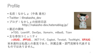 Profile
• 名前：なかしょ（中島 進也）
• Twitter：@nakasho_dev
• ブログ：なかしょの技術日誌
http://nakasho-dev.hatenablog.jp/
• 最近の興味
TDD、LeanXP、DevOps、Xamarin、mBaaS、Tizen
• 主な参加コミュニティ
JXUG 、JPFUG 、.NETラボ、Cogbot、Teratail、TestNight、XPJUG
※本資料は私個人の意見であり、所属企業・部門見解を代表する
ものではありません。
2
 