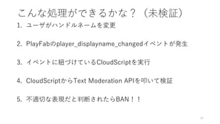 こんな処理ができるかな？（未検証）
1. ユーザがハンドルネームを変更
2. PlayFabのplayer_displayname_changedイベントが発生
3. イベントに紐づけているCloudScriptを実行
4. CloudScriptからText Moderation APIを叩いて検証
5. 不適切な表現だと判断されたらBAN！！
20
 