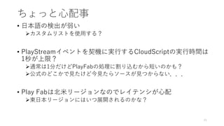 ちょっと心配事
• 日本語の検出が弱い
カスタムリストを使用する？
• PlayStreamイベントを契機に実行するCloudScriptの実行時間は
1秒が上限？
通常は1分だけどPlayFabの処理に割り込むから短いのかも？
公式のどこかで見たけど今見たらソースが見つからない．．．
• Play Fabは北米リージョンなのでレイテンシが心配
東日本リージョンにはいつ展開されるのかな？
21
 
