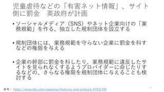 児童虐待などの「有害ネット情報」、サイト
側に罰金 英政府が計画
• ソーシャルメディア（SNS）やネット企業向けの「業
務規範」を作る、独立した規制団体を設立する
• 規制団体には、業務規範を守らない企業に罰金を科す
などの権限を与える
• 企業の幹部に罰金を科したり、業務規範に違反したサ
イトを見られなくするようプロバイダーに命じたりす
るなどの、さらなる権限を規制団体に与えることも検
討する
23
参考： https://www.bbc.com/japanese/features-and-analysis-47931799
 