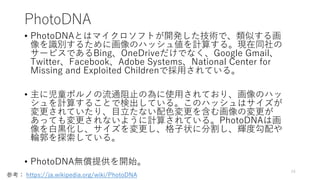 PhotoDNA
• PhotoDNAとはマイクロソフトが開発した技術で、類似する画
像を識別するために画像のハッシュ値を計算する。現在同社の
サービスであるBing、OneDriveだけでなく、Google Gmail、
Twitter、Facebook、Adobe Systems、National Center for
Missing and Exploited Childrenで採用されている。
• 主に児童ポルノの流通阻止の為に使用されており、画像のハッ
シュを計算することで検出している。このハッシュはサイズが
変更されていたり、目立たない配色変更を含む画像の変更が
あっても変更されないように計算されている。PhotoDNAは画
像を白黒化し、サイズを変更し、格子状に分割し、輝度勾配や
輪郭を探索している。
• PhotoDNA無償提供を開始。
24
参考： https://ja.wikipedia.org/wiki/PhotoDNA
 