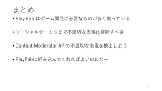 まとめ
• Play Fab はゲーム開発に必要なものが多く揃っている
• ソーシャルゲームなどで不適切な表現は排除すべき
• Content Moderator APIで不適切な表現を検出しよう
• PlayFabに組み込んでくれればよいのになー
26
 