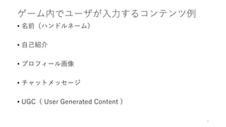 ゲーム内でユーザが入力するコンテンツ例
• 名前（ハンドルネーム）
• 自己紹介
• プロフィール画像
• チャットメッセージ
• UGC（ User Generated Content ）
5
 