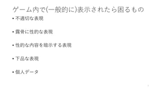 ゲーム内で(一般的に)表示されたら困るもの
• 不適切な表現
• 露骨に性的な表現
• 性的な内容を暗示する表現
• 下品な表現
• 個人データ
7
 