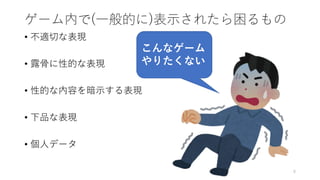 ゲーム内で(一般的に)表示されたら困るもの
• 不適切な表現
• 露骨に性的な表現
• 性的な内容を暗示する表現
• 下品な表現
• 個人データ
8
こんなゲーム
やりたくない
 