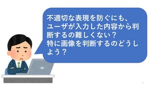 9
不適切な表現を防ぐにも、
ユーザが入力した内容から判
断するの難しくない？
特に画像を判断するのどうし
よう？
 