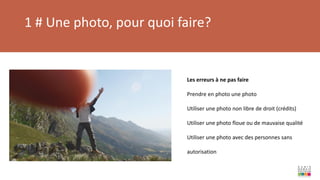 1 # Une photo, pour quoi faire?
Les erreurs à ne pas faire
Prendre en photo une photo
Utiliser une photo non libre de droit (crédits)
Utiliser une photo floue ou de mauvaise qualité
Utiliser une photo avec des personnes sans
autorisation
 
