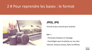 2 # Pour reprendre les bases : le format
JPEG, JPG
Format le plus courant pour la photo
Les + :
- Prend peu d’espace en stockage
- À privilégier pour les photos sur vos sites
internet, réseaux sociaux, flyers et affiches
 