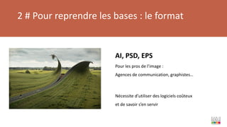 2 # Pour reprendre les bases : le format
AI, PSD, EPS
Pour les pros de l’image :
Agences de communication, graphistes…
Nécessite d’utiliser des logiciels coûteux
et de savoir s’en servir
 