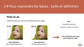 2 # Pour reprendre les bases : taille et définition
Pixel ou px
Unité de base pour mesurer la définition d’une image
Haute définition
Plus de pixels par pouce
Basse définition
Moins de Pixel par pouce
Dpi =
Nombre de px dans
1 carré de 1 pouce X 1 pouce
Plus la définition est haute,
plus l’image est nette !
 