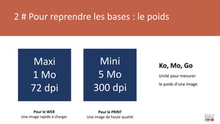 2 # Pour reprendre les bases : le poids
Ko, Mo, Go
Unité pour mesurer
le poids d’une image
Pour le PRINT
Une image de haute qualité
Pour le WEB
Une image rapide à charger
Maxi
1 Mo
72 dpi
Mini
5 Mo
300 dpi
 