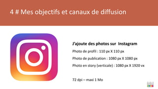 4 # Mes objectifs et canaux de diffusion
J’ajoute des photos sur Instagram
Photo de profil : 110 px X 110 px
Photo de publication : 1080 px X 1080 px
Photo en story (verticale) : 1080 px X 1920 vx
72 dpi – maxi 1 Mo
 