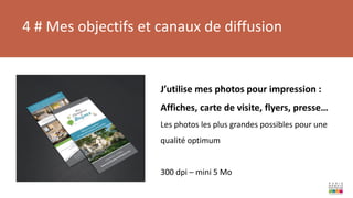 4 # Mes objectifs et canaux de diffusion
J’utilise mes photos pour impression :
Affiches, carte de visite, flyers, presse…
Les photos les plus grandes possibles pour une
qualité optimum
300 dpi – mini 5 Mo
 