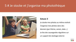 5 # Je stocke et j’organise ma photothèque
Astuce 3
Je stocke mes photos au même endroit
J’organise mes photos dans des
dossiers (par thème, saison, date…)
Je fais des sauvegardes régulières sur
un support de stockage externe
 