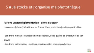 5 # Je stocke et j’organise ma photothèque
Parlons un peu règlementation : droits d’auteur
Les œuvres (photos) bénéficient en France d’une protection juridique particulière.
- Les droits moraux : respect du nom de l’auteur, de sa qualité de créateur et de son
œuvre
- Les droits patrimoniaux : droits de représentation et de reproduction
 