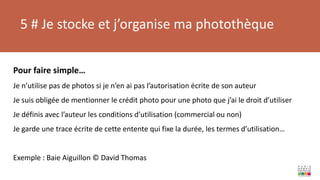 5 # Je stocke et j’organise ma photothèque
Pour faire simple…
Je n’utilise pas de photos si je n’en ai pas l’autorisation écrite de son auteur
Je suis obligée de mentionner le crédit photo pour une photo que j’ai le droit d’utiliser
Je définis avec l’auteur les conditions d’utilisation (commercial ou non)
Je garde une trace écrite de cette entente qui fixe la durée, les termes d’utilisation…
Exemple : Baie Aiguillon © David Thomas
 